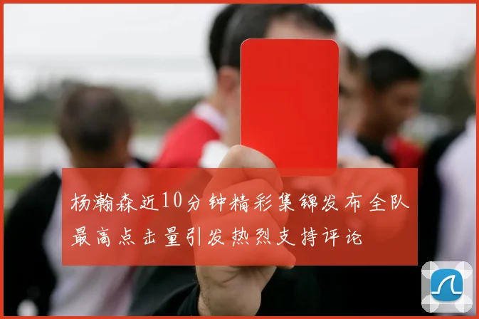 杨瀚森近10分钟精彩集锦发布全队最高点击量引发热烈支持评论