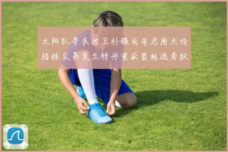太阳队寻求控卫补强或考虑用杰伦格林交易莫兰特并重获首轮选秀权