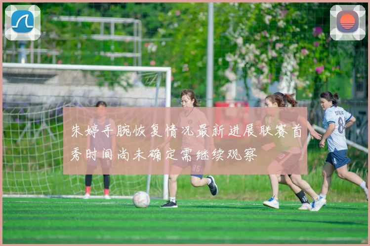 朱婷手腕恢复情况最新进展联赛首秀时间尚未确定需继续观察