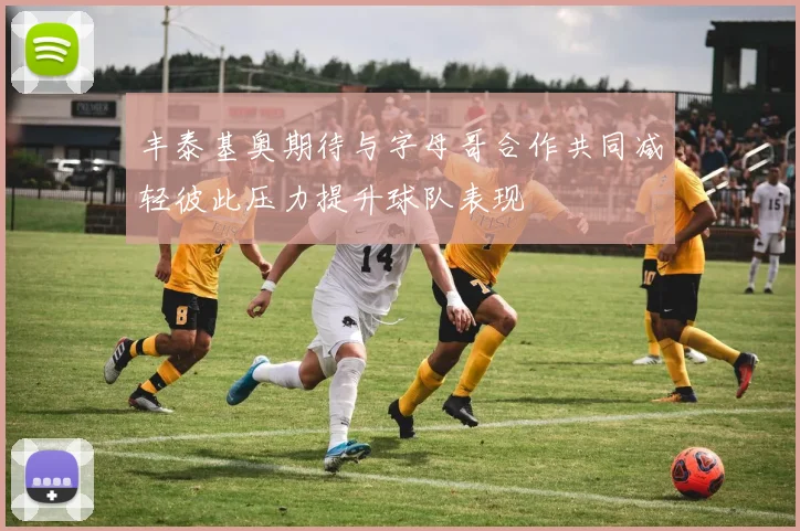 丰泰基奥期待与字母哥合作共同减轻彼此压力提升球队表现