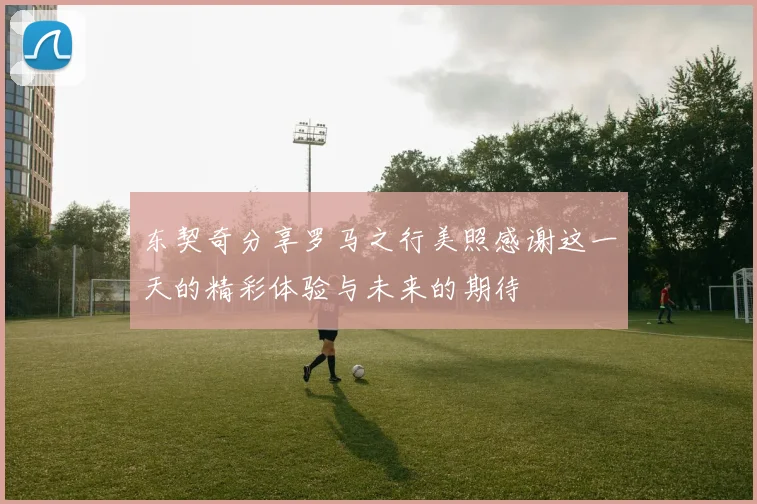 东契奇分享罗马之行美照感谢这一天的精彩体验与未来的期待