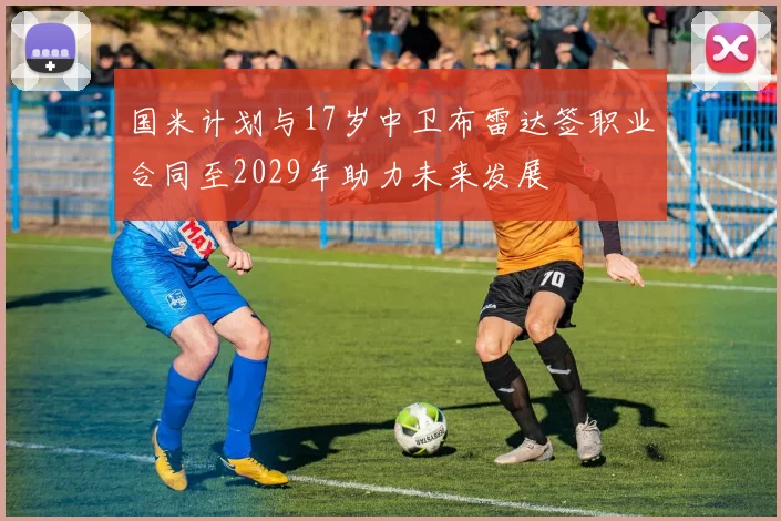 国米计划与17岁中卫布雷达签职业合同至2029年助力未来发展