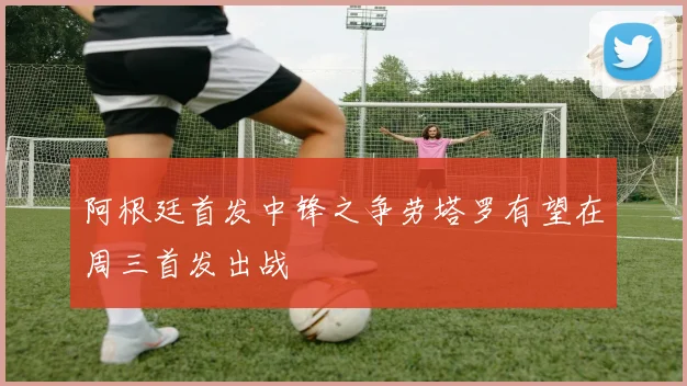 阿根廷首发中锋之争劳塔罗有望在周三首发出战