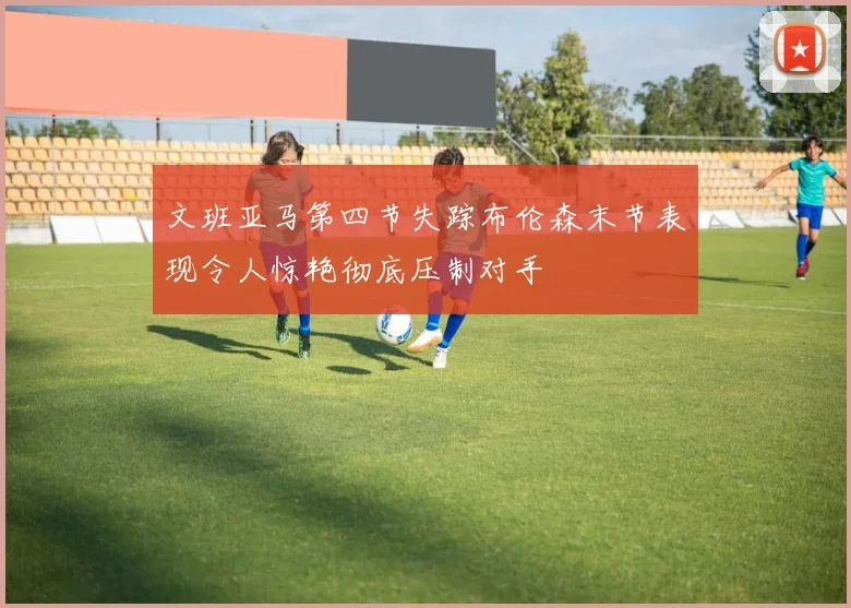 文班亚马第四节失踪布伦森末节表现令人惊艳彻底压制对手