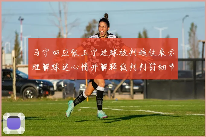 马宁回应张玉宁进球被判越位表示理解球迷心情并解释裁判判罚细节
