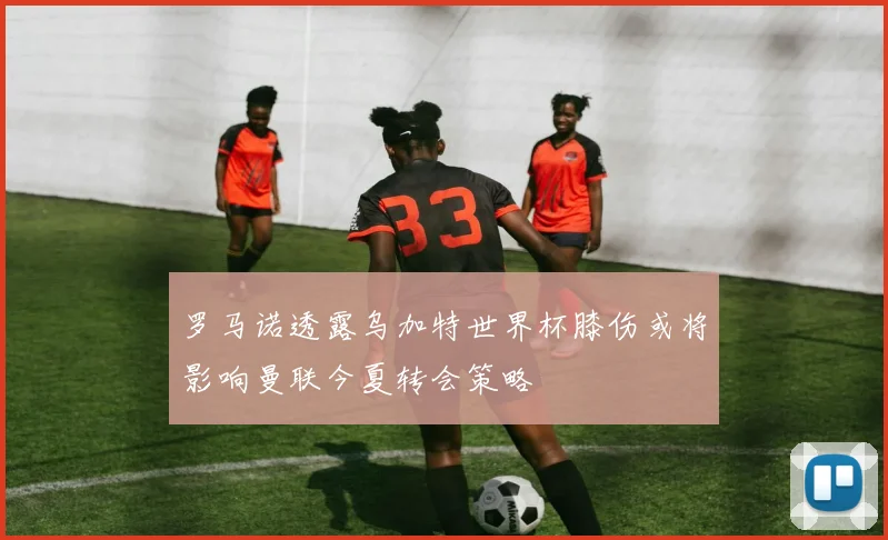 罗马诺透露乌加特世界杯膝伤或将影响曼联今夏转会策略