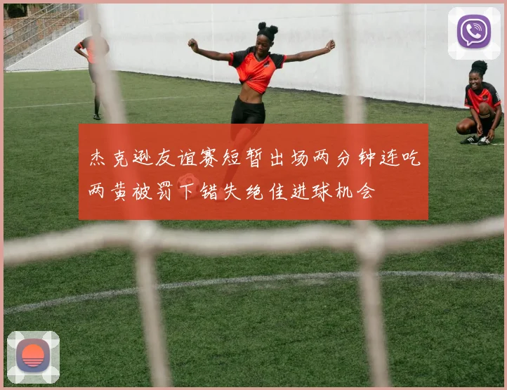 杰克逊友谊赛短暂出场两分钟连吃两黄被罚下错失绝佳进球机会