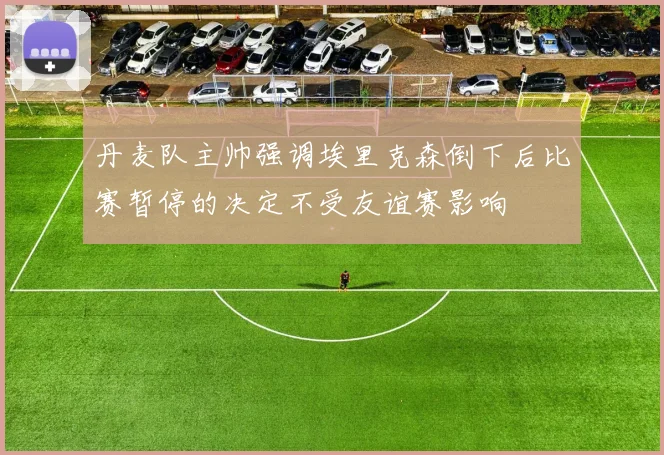 丹麦队主帅强调埃里克森倒下后比赛暂停的决定不受友谊赛影响