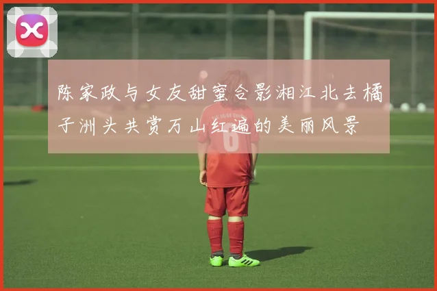 陈家政与女友甜蜜合影湘江北去橘子洲头共赏万山红遍的美丽风景