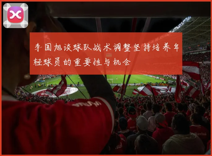 李国旭谈球队战术调整坚持培养年轻球员的重要性与机会
