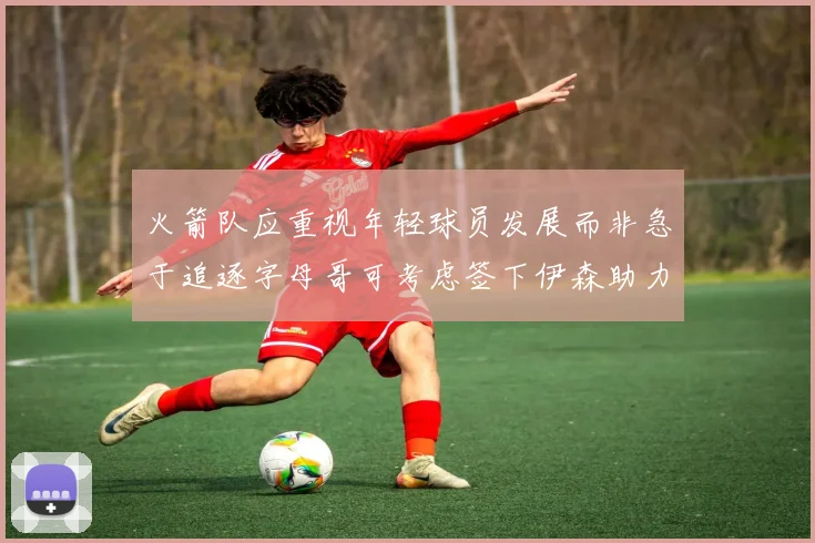 火箭队应重视年轻球员发展而非急于追逐字母哥可考虑签下伊森助力成长
