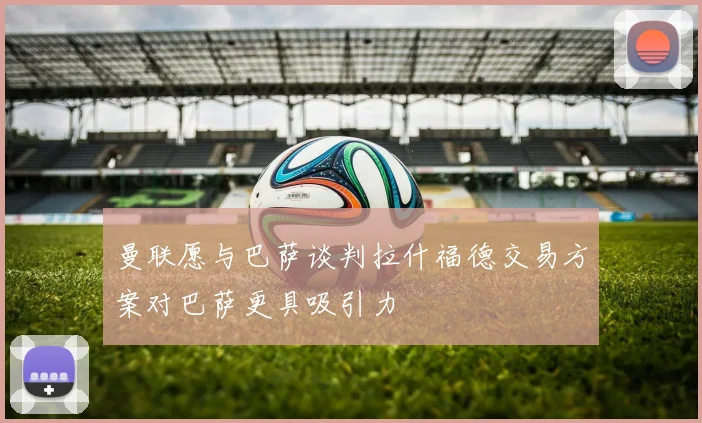 曼联愿与巴萨谈判拉什福德交易方案对巴萨更具吸引力