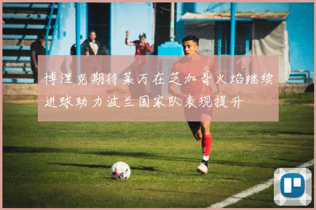 博涅克期待莱万在芝加哥火焰继续进球助力波兰国家队表现提升