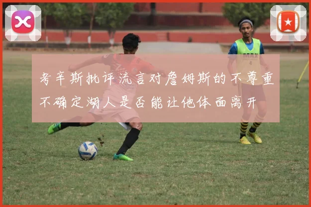 考辛斯批评流言对詹姆斯的不尊重不确定湖人是否能让他体面离开