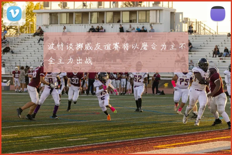 波特谈挪威友谊赛将以磨合为主不全主力出战