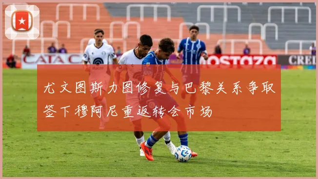 尤文图斯力图修复与巴黎关系争取签下穆阿尼重返转会市场