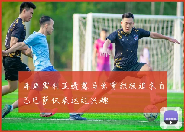 库库雷利亚透露马竞曾积极追求自己巴萨仅表达过兴趣