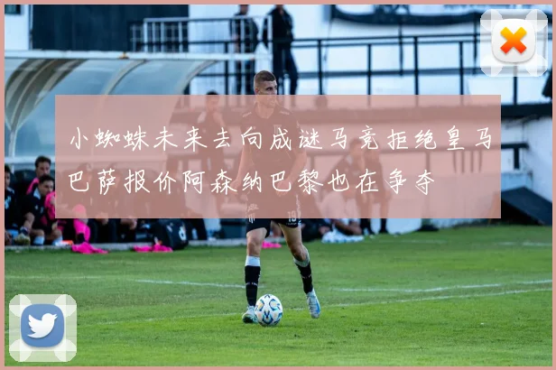 小蜘蛛未来去向成谜马竞拒绝皇马巴萨报价阿森纳巴黎也在争夺