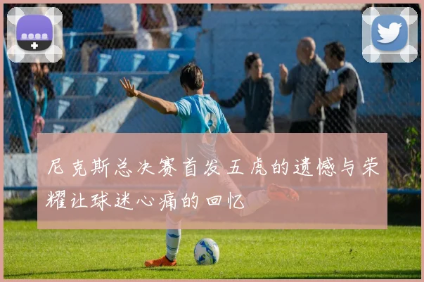 尼克斯总决赛首发五虎的遗憾与荣耀让球迷心痛的回忆