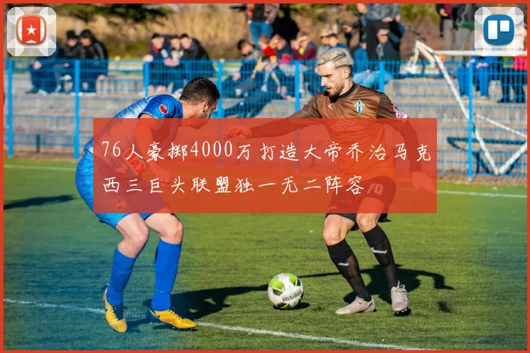 76人豪掷4000万打造大帝乔治马克西三巨头联盟独一无二阵容