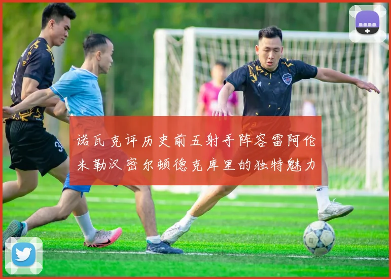 诺瓦克评历史前五射手阵容雷阿伦米勒汉密尔顿德克库里的独特魅力与影响